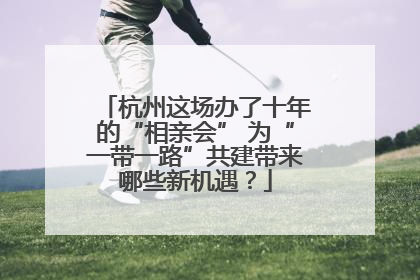 杭州这场办了十年的“相亲会” 为“一带一路”共建带来哪些新机遇？