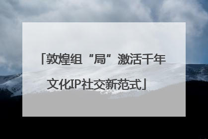 敦煌组“局”激活千年文化IP社交新范式
