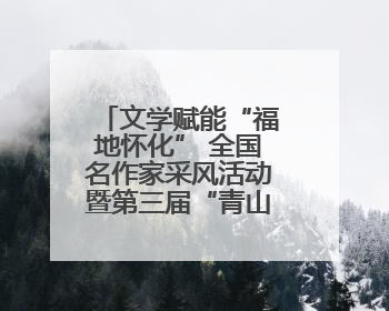 文学赋能“福地怀化” 全国名作家采风活动暨第三届“青山碧水新湖南”创作启动