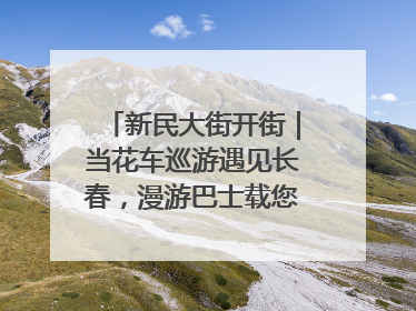 新民大街开街｜当花车巡游遇见长春，漫游巴士载您穿越百年风华