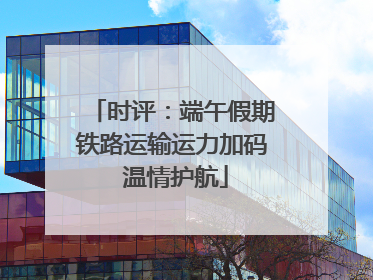 时评：端午假期铁路运输运力加码 温情护航