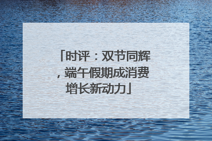 时评：双节同辉，端午假期成消费增长新动力