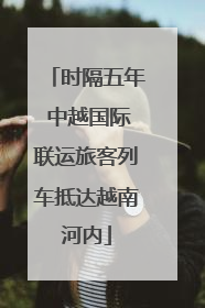 时隔五年 中越国际联运旅客列车抵达越南河内