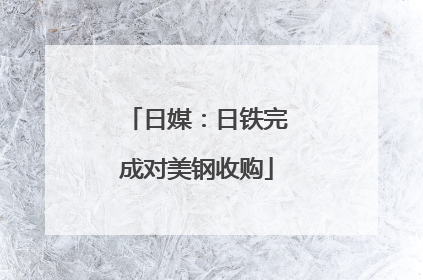 日媒：日铁完成对美钢收购