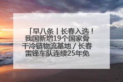 早八条丨长春入选！我国新增19个国家骨干冷链物流基地／长春雷锋车队连续25年免费接送考生