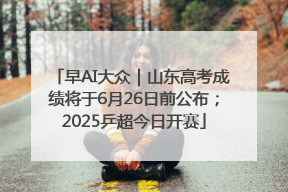 早AI大众｜山东高考成绩将于6月26日前公布；2025乒超今日开赛