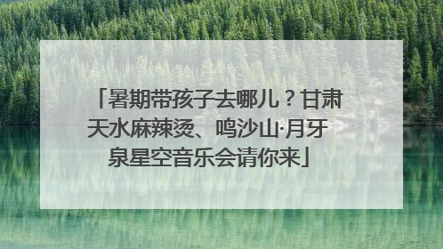 暑期带孩子去哪儿？甘肃天水麻辣烫、鸣沙山·月牙泉星空音乐会请你来