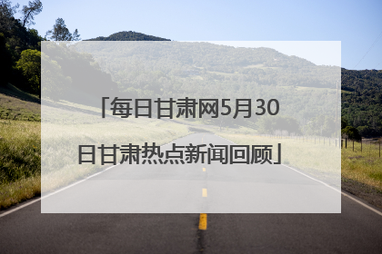 每日甘肃网5月30日甘肃热点新闻回顾