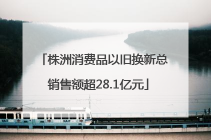 株洲消费品以旧换新总销售额超28.1亿元
