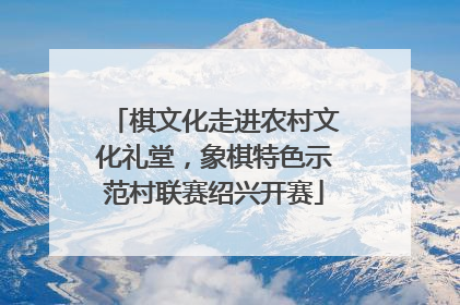 棋文化走进农村文化礼堂，象棋特色示范村联赛绍兴开赛