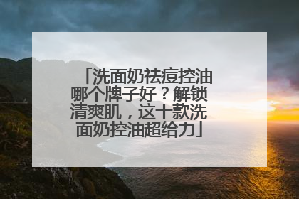 洗面奶祛痘控油哪个牌子好？解锁清爽肌，这十款洗面奶控油超给力