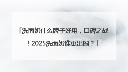 洗面奶什么牌子好用，口碑之战！2025洗面奶谁更出圈？