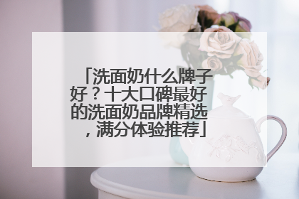 洗面奶什么牌子好？十大口碑最好的洗面奶品牌精选，满分体验推荐
