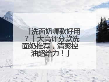 洗面奶哪款好用？十大高评分款洗面奶推荐，清爽控油超给力！