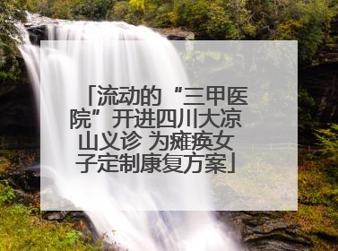 流动的“三甲医院”开进四川大凉山义诊 为瘫痪女子定制康复方案