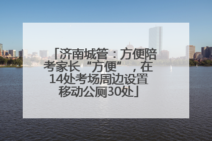 济南城管：方便陪考家长“方便”，在14处考场周边设置移动公厕30处