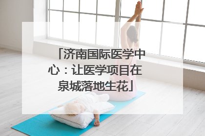 济南国际医学中心：让医学项目在泉城落地生花