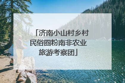 济南小山村乡村民俗圈粉南非农业旅游考察团