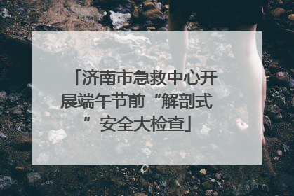 济南市急救中心开展端午节前“解剖式”安全大检查
