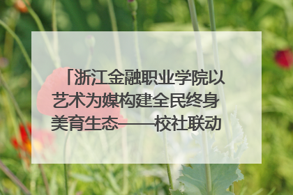 浙江金融职业学院以艺术为媒构建全民终身美育生态——校社联动共谱美育新篇章