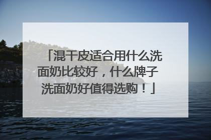 混干皮适合用什么洗面奶比较好,什么牌子洗面奶好值得选购!