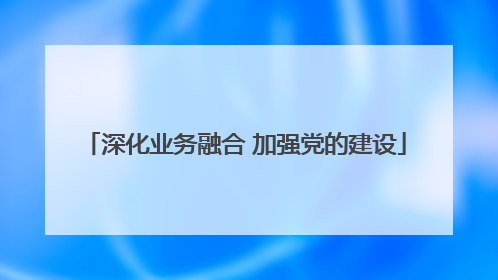 深化业务融合 加强党的建设