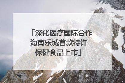 深化医疗国际合作 海南乐城首款特许保健食品上市
