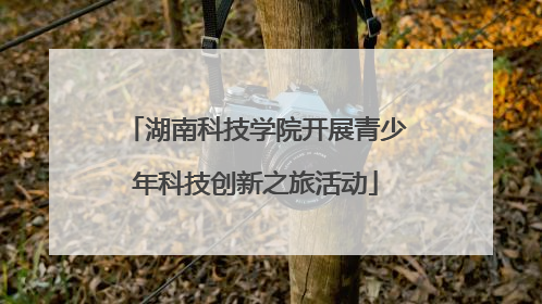 湖南科技学院开展青少年科技创新之旅活动