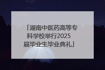 湖南中医药高等专科学校举行2025届毕业生毕业典礼