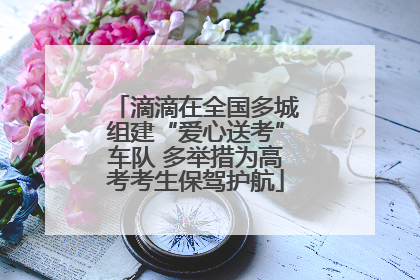 滴滴在全国多城组建“爱心送考”车队 多举措为高考考生保驾护航