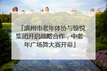 滨州市老年体协与愉悦集团开启战略合作，中老年广场舞大赛开幕