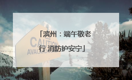 滨州：端午敬老行 消防护安宁