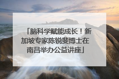 脑科学赋能成长！新加坡专家陈锐斐博士在南昌举办公益讲座