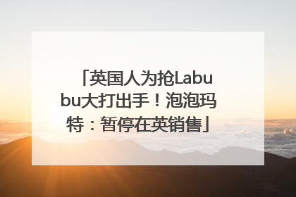 英国人为抢Labubu大打出手！泡泡玛特：暂停在英销售