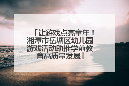 让游戏点亮童年！湘潭市岳塘区幼儿园游戏活动助推学前教育高质量发展