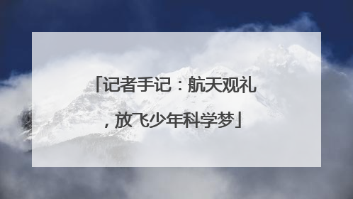 记者手记：航天观礼，放飞少年科学梦