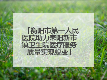 衡阳市第一人民医院助力耒阳新市镇卫生院医疗服务质量实现蜕变