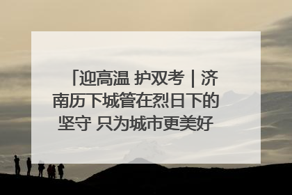 迎高温 护双考｜济南历下城管在烈日下的坚守 只为城市更美好 学子更安心