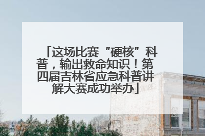 这场比赛“硬核”科普，输出救命知识！第四届吉林省应急科普讲解大赛成功举办