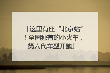 这里有座“北京站”！全国独有的小火车，第六代车型开跑