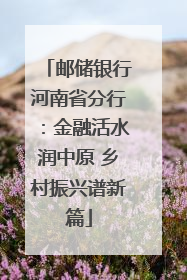 邮储银行河南省分行：金融活水润中原 乡村振兴谱新篇