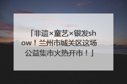 非遗×童艺×银发show！兰州市城关区这场公益集市火热开市！
