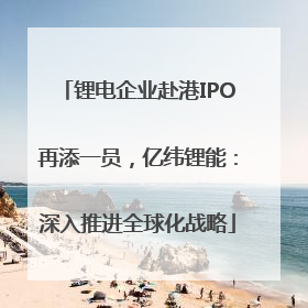 锂电企业赴港IPO再添一员，亿纬锂能：深入推进全球化战略