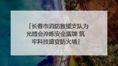 长春市消防救援支队为光博会淬炼安全盾牌 筑牢科技盛宴防火墙