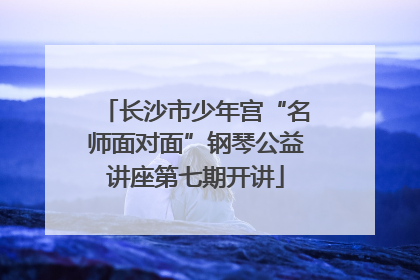 长沙市少年宫“名师面对面”钢琴公益讲座第七期开讲