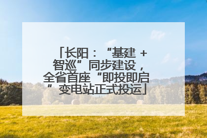 长阳：“基建 + 智巡”同步建设，全省首座“即投即启”变电站正式投运