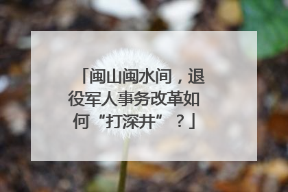 闽山闽水间，退役军人事务改革如何“打深井”？