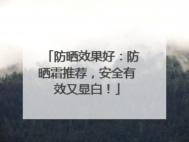 防晒效果好：防晒霜推荐，安全有效又显白！