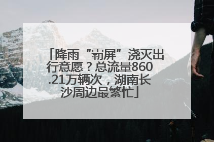 降雨“霸屏”浇灭出行意愿？总流量860.21万辆次，湖南长沙周边最繁忙