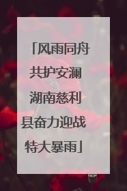 风雨同舟 共护安澜 湖南慈利县奋力迎战特大暴雨